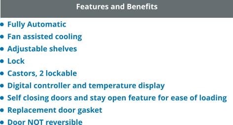 Features and Benefits •	Fully Automatic •	Fan assisted cooling •	Adjustable shelves •	Lock •	Castors, 2 lockable •	Digital controller and temperature display •	Self closing doors and stay open feature for ease of loading •	Replacement door gasket •	Door NOT reversible